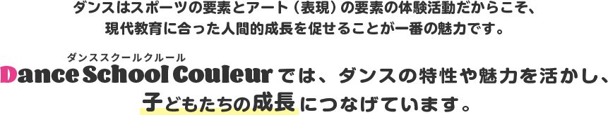 ダンスはスポーツの要素とアート(表現)の要素の体験活動だからこそ、現代教育に合った人間的成長を促せることが一番の魅力です。Dance School Couleurではダンスの特性や魅力を活かし、子どもたちの成長につなげてます。