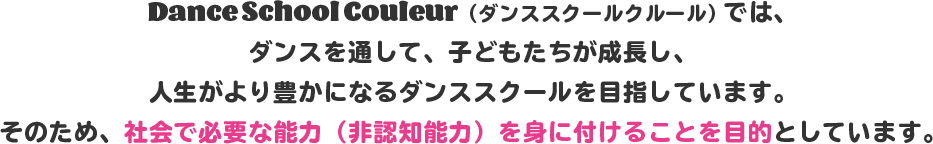 Dance School Couleur(ダンススクールクルール)では、ダンスを通して、子どもたちが成長し、人生がより豊かになるダンススクールを目指しています。そのため、社会で必要な能力(非認知能力)を身に付けることを目的としています。